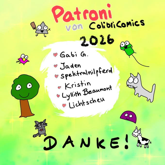 Eine Auflistung von Namen, verziert mit Colibri Comics Charakteren, der Patroni. Unten steht ein großes "DANKE!"

Die bunten Farben und das Lächeln aller Charaktere (sogar Miesmuscheli guckt freundlich!) verdeutlicht meine persönliche Dankbarkeit.

Die Namen der Auflistung lauten:
- Gabi G.
- Jaden
- spektralnilpferd
- Kristin
- Lyllith Beaumont
- Lichtscheu