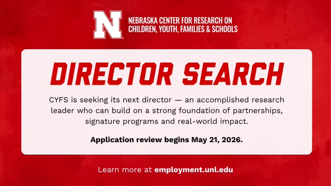 Nebraska Center for Research on Children, Youth, Families and Schools University of Nebraska–Lincoln lock up. Red textured background with message: CYFS is seeking its next director — an accomplished research leader who can build on a strong foundation of partnerships, signature programs and real-world impact. Application review begins May 21, 2026. Learn more at employment.unl.edu.