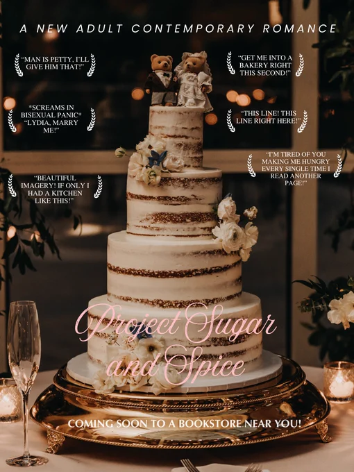 Wedding cake decorated with a bouquet of white flowers. Two teddy bears stand on top of the cake, one wearing a groomsman suit and one wearing a white wedding dress. 

“A New Adult Contemporary Romance” as the heading.

“Project Sugar and Spice” in cursive font. 

Beta reader comments sit on the left and right:
“Man is petty, i’ll give him that!”
“Get me into a bakery right this second!”
*Screams in bisexual panic* “Lydia, marry me!”
“THIS LINE! THIS LINE RIGHT HERE!”
“Beautiful imagery! If only I had a kitchen like this!” 
“I’m tired of you making me hungry every single time I read another page!”

“Coming to a bookstore near you!” sits at the bottom as a second heading