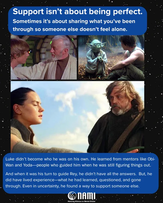 A collage of scenes from "Star Wars" featuring the following characters interacting with each other:
- a young Luke Skywalker with older Ben Kenobi
- young Luke Skywalker with Master Yoda, a small green alien with large wise eyes and large pointed ears
- An elderly Luke Skywalker with Rey, a young woman. 

. Text at the top reads, "Support isn’t about being perfect. Sometimes it’s about sharing what you’ve been through so someone else doesn’t feel alone."  

A text box at the bottom reads: Luke didn’t become who he was on his own. He learned from mentors like Obi-Wan and Yoda—people who guided him when he was still figuring things out. And when it was his turn to guide Rey, he didn’t have all the answers.  But, he did have lived experience—what he had learned, questioned, and gone through. Even in uncertainty, he found a way to support someone else.
