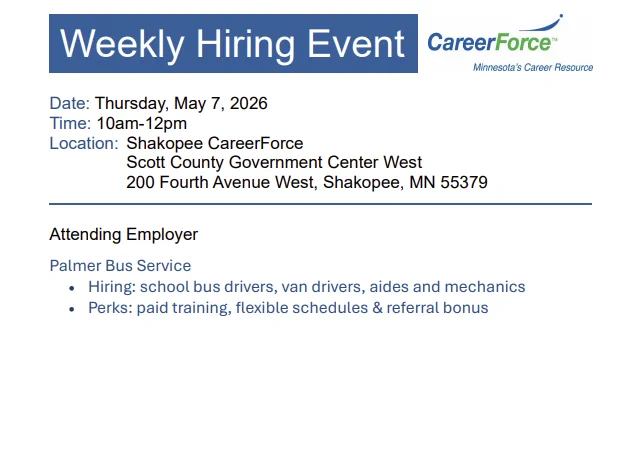 A document that reads: "Weekly Onsite Hiring Event: Palmer Bus Service
Thursday, May 7, 10 AM-12 noon
Location: Shakopee CareerForce
Scott County Government Center West
200 Fourth Avenue West, Shakopee, MN 55379

Palmer Bus Service hiring: School bus drivers, van drivers, aides, and mechanics. They provide paid training, flexible schedules, and referral bonus.

For more information, visit https://www.scottcountymn.gov/DocumentCenter/View/18503/Shakopee-CareerForce-Hiring-Event---May-7-2026"
