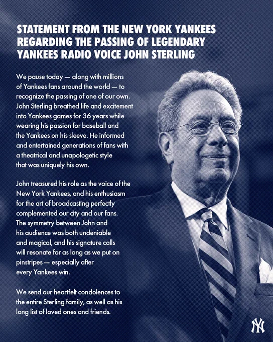 STATEMENT FROM THE NEW YORK YANKEES
RE: THE PASSING OF LEGENDARY YANKEES RADIO VOICE JOHN STERLING

We pause today — along with millions of Yankees fans around the world — to recognize the passing of one of our own. John Sterling breathed life and excitement into Yankees games for 36 years
while wearing his passion for baseball and the Yankees on his sleeve. He informed and entertained generations of fans with a theatrical and unapologetic style that was uniquely his own.

John treasured his role as the voice of the New York Yankees, and his enthusiasm for the art of broadcasting perfectly complemented our city and our fans. The symmetry between John and his audience was both undeniable and magical, and his signature calls will resonate for as long as we put on pinstripes — especially after every Yankees win.

We send our heartfelt condolences to the entire Sterling family, as well as his long list of loved ones and friends.