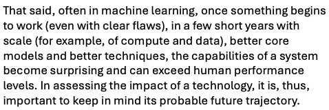 That said, often in machine learning, once something begins to work (even with clear flaws), in a few short years with scale (for example, of compute and data), better core models and better techniques, the capabilities of a system become surprising and can exceed human performance levels. In assessing the impact of a technology, it is, thus, important to keep in mind its probable future trajectory. 