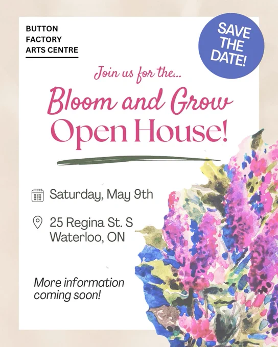 Flyer featuring an image of vibrant watercolour flowers and text that says "Button Factory Arts SAVE THE DATE. Join us for the Bloom and Grow Open House! Saturday, May 9th, 25 Regina St. S, Waterloo, ON. More information coming soon!"