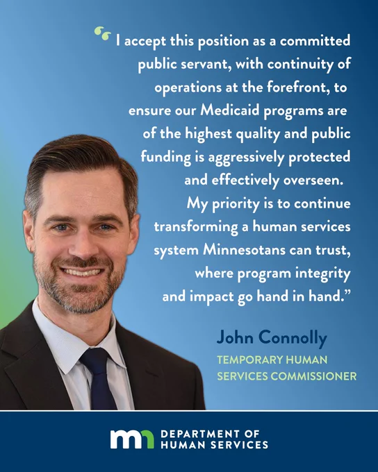 Photo of newly appointed Temporary Human Services Commissioner John Connolly with a quote from him: "I accept this position as a committed public servant, with continuity of operations at the forefront, to ensure our Medicaid programs are of the highest quality and public funding is aggressively protected and effectively overseen. My priority is to continue transforming a human services system Minnesotans can trust, where program integrity and impact go hand in hand.”