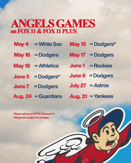 Angels Games on FOX 11 & FOX 11 PLUS. May 4 vs White Sox, May 15 vs Dodgers*, May 16 vs Dodgers, May 17 vs Dodgers, May 18 vs Athletics, June 1 vs Rockies, June 5 at Dodgers*, June 6 at Dodgers, June 7 at Dodgers, July 27 vs Astros, Aug. 24 vs Guardians, Aug. 31 vs Yankees. *Game airing on KTTV, Channel 11. All games subject to change.