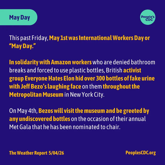 Heading: "May Day". Along with the “People’s CDC” logo.

Body text: "This past Friday, May 1st was International Workers Day or “May Day.” 

In solidarity with Amazon workers who are denied bathroom breaks and forced to use plastic bottles, British activist group Everyone Hates Elon hid over 300 bottles of fake urine with Jeff Bezo’s laughing face on them throughout the Metropolitan Museum in New York City. 

On May 4th, Bezos will visit the museum and be greeted by any undiscovered bottles on the occasion of their annual Met Gala that he has been nominated to chair. "

Footer: "The Weather Report  5/04/26, peoplescdc.org"
