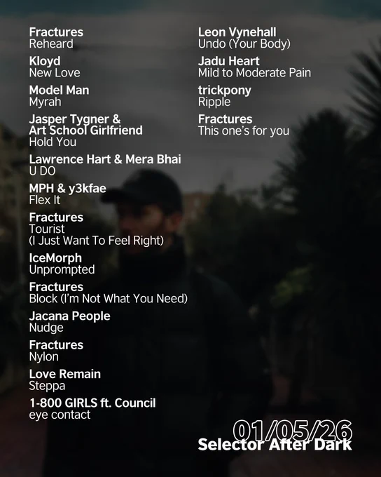 Electronic DJ and producer Fractures stands on a narrow, plant-lined urban path wearing a black cap and puffer jacket, looking off to the side under an overcast sky. The date in white 01/05/26 is in the bottom right corner. Above is the following tracklist in white: 'Fractures - Reheard
Kloyd - New Love
Model Man - Myrah
Jasper Tygner & Art School Girlfriend - Hold You
Lawrence Hart & Mera Bhai - U DO
MPH & y3kfae - Flex It
Fractures - Tourist (I Just Want To Feel Right)
IceMorph - Unprompted
Fractures - Block (I’m Not What You Need)
Jacana People - Nudge
Fractures - Nylon
Love Remain - Steppa
1-800 GIRLS ft. Council - eye contact
Leon Vynehall - Undo (Your Body)
Jadu Heart - Mild to Moderate Pain
trickpony - Ripple
Fractures - This one’s for you