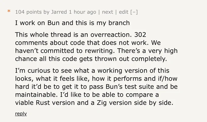 I work on Bun and this is my branch
This whole thread is an overreaction. 302 comments about code that does not work. We haven’t committed to rewriting. There’s a very high chance all this code gets thrown out completely.
I’m curious to see what a working version of this looks, what it feels like, how it performs and if/how hard it’d be to get it to pass Bun’s test suite and be maintainable. I’d like to be able to compare a viable Rust version and a Zig version side by side.