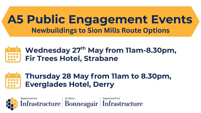 Graphic with the following text, Wednesday 27th May from 11am-8.30pm, Fir Trees Hotel, Strabane
A5 Public Engagement Events
Newbuildings to Sion Mills Route Options
Thursday 28 May from 11am to 8.30pm, Everglades Hotel, Derry