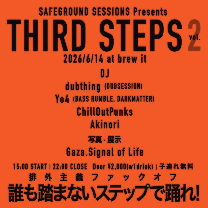 SAFERGROUND SESSIONS presents
THIRD STEPS Vol.2
2026/6/14(日) at brew it

DJ: dubthing, Yo4, ChillOutPunks, Akinori

15:00start 22:00close
DOOR ¥2,000(ドリンク別)
子連れ無料

排外主義ファックオフ
誰も踏まないステップで踊れ

DJ: dubthing (DUBSESSION), Yo4 (BASS RUMBLE, DARKMATTER), ChillOutPunks, Akinori

写真·展示
Gaza.Signal of Life

トーク
春日正信 (ex.『remix』)

