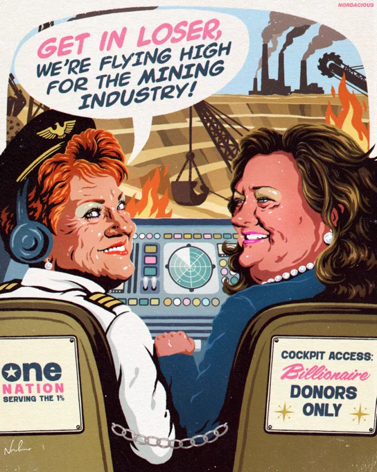 A stylised pop art illustration of Pauline Hanson   Gina Rinehart seated in the cockpit of a private jet. Hanson, in the pilot’s seat, turns back with a smile and says, “GET IN LOSER, WE’RE FLYING HIGH FOR THE MINING INDUSTRY!” Rinehart sits beside her in a teal jacket, reaching forward to grip the accelerator lever, wearing large pearls. Behind Hanson’s seat is a sign reading “ONE NATION – serving the 1%,” while behind Rinehart is a sign that says “COCKPIT ACCESS: BILLIONAIRE DONORS ONLY.” The dashboard is colourful and whimsical, with pink, teal, and chartreuse controls. Through the cockpit window is a simplified, stylised mining landscape with terraced earth, heavy machinery, smoke, and flames rising into the sky.