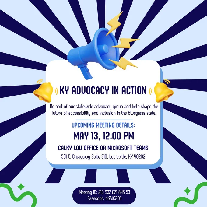 KY Advocacy in Action next meeting is Monday, May 11, 2026 at 12 p.m. EST. CAL Louisville Office (501 E. Broadway, Suite 310, Louisville, KY 40202) or virtually: https://www.microsoft.com/en-us/microsoft-teams/join-a-meeting. Meeting ID: 210 937 071 845 53 and Passcode: ot2dC2FG.