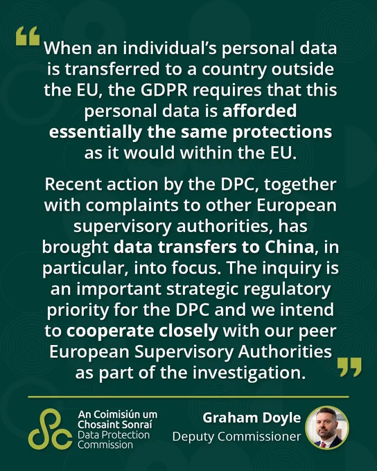 “When an individual’s personal data is transferred to a country outside the EU, the GDPR requires that this personal data is afforded essentially the same protections as it would within the EU.    

Recent action by the DPC, together with complaints to other European supervisory authorities, has brought data transfers to China, in particular, into focus. The inquiry is an important strategic priority for the DPC and we intend to cooperate closely with our peer European Supervisory Authorities as part of the investigation.”