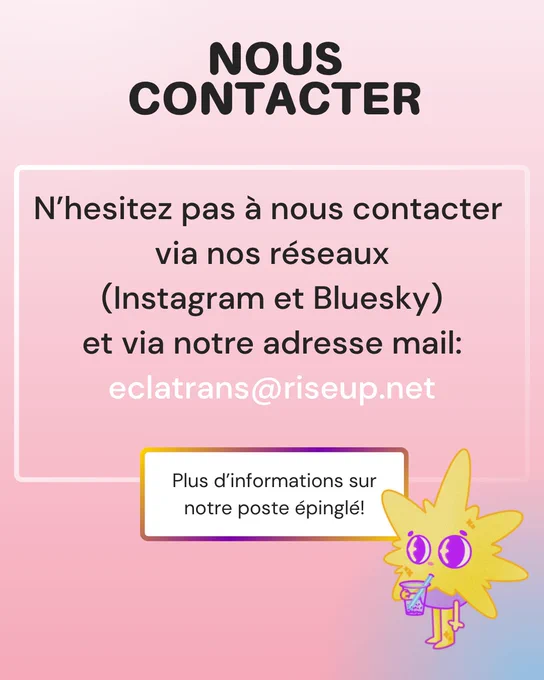 Nous contacter - N’hesitez pas à nous contacter  via nos réseaux (Instagram et Bluesky) et via notre adresse mail: eclatrans@riseup.net ; Plus d’informations sur notre poste épinglé!