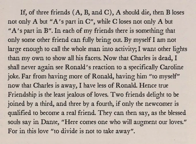 If, of three friends (A, B, and C), A should die, then B loses not only A but “A’s part in C”, while C loses not only A but “A’s part in B”. In each of my friends there is something that only some other friend can fully bring out. By myself I am not large enough to call the whole man into activity; I want other lights than my own to show all his facets. Now that Charles is dead, I shall never again see Ronald’s reaction to a specifically Caroline joke. Far from having more of Ronald, having him “to myself” now that Charles is away, I have less of Ronald. Hence true Friendship is the least jealous of loves. Two friends delight to be joined by a third, and three by a fourth, if only the newcomer is qualified to become a real friend. They can then say, as the blessed souls say in Dante, “Here comes one who will augment our loves.” For in this love “to divide is not to take away”.