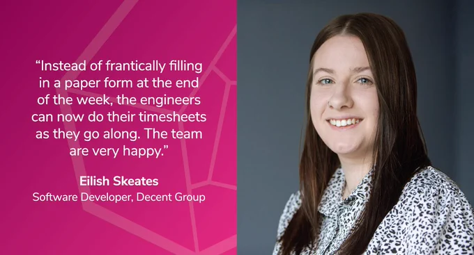 Eilish Skeates, Software Developer at Decent Group, says: “Instead of frantically filling in a paper form at the end of the week, the engineers can now do their timesheets as they go along. The team are very happy.”