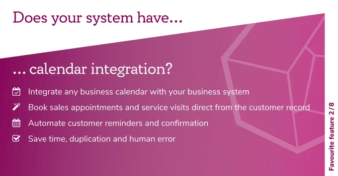 Favourite Feature 2 of 8: Does your system have calendar integration? Integrate any business calendar with your business system. Book sales appointments and service visits direct from the customer record. Automate customer reminders and confirmation. Save time, duplication and human error.