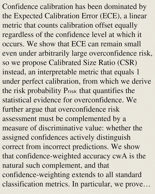 Confidence calibration has been dominated by the Expected Calibration Error (ECE), a linear metric that counts calibration offset equally regardless of the confidence level at which it occurs. We show that ECE can remain small even under arbitrarily large overconfidence risk, so we propose Calibrated Size Ratio (CSR) instead, an interpretable metric that equals 1 under perfect calibration, from which we derive the risk probability Pᵣᵢₛₖ that quantifies the statistical evidence for overconfidence. We further argue that overconfidence risk assessment must be complemented by a measure of discriminative value: whether the assigned confidences actively distinguish correct from incorrect predictions. We show that confidence-weighted accuracy cwA is the natural such complement, and that confidence-weighting extends to all standard classification metrics. In particular, we prove that the confidence-weighted AUC (cwAUC) captures the information about calibration while the classical AUC cannot. 