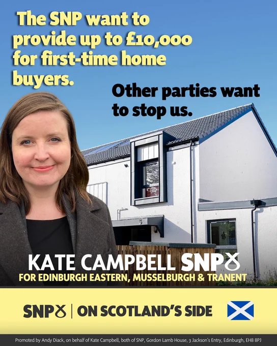 An image of Kate in front of a house that says "The SNP want to provide up to £10,000 for first-time home buyers. Other parties want to stop us." KATE CAMPBELL SNP FOR EDINBURGH EASTERN, MUSSELBURGH & TRANENT. SNP ON SCOTLAND'S SIDE Promoted by Andy Diack, on behalf of Kate Campbell both SNP, Gordon Lamb House, Jackson Entry, Edinburgh, EH8 8PJ