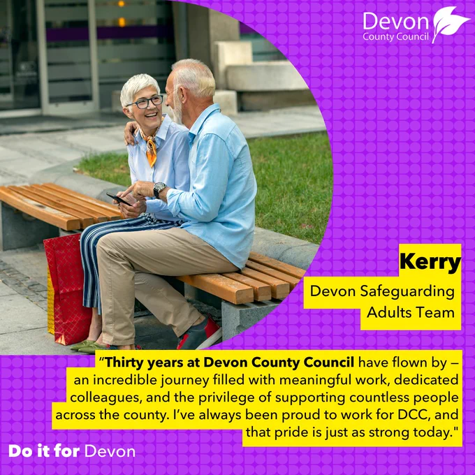 Picture of two elderly people sitting on a park bench, talking and laughing with each other. The picture is in the shape of the letter D. To the right of this is written "Kerry, Devon Safeguarding Team". Below this is written a quote: “Thirty years at Devon County Council have flown by — an incredible journey filled with meaningful work, dedicated colleagues, and the privilege of supporting countless people across the county. I’ve always been proud to work for DCC, and that pride is just as strong today."