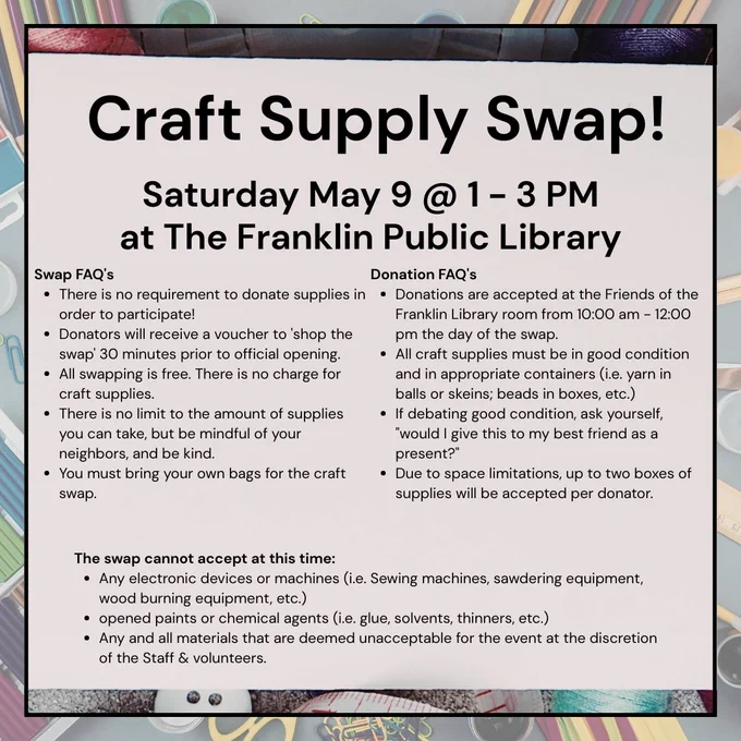 Image of Text stating, "Craft Supply Swap! Saturday May 9 @ 1-3 PM at the Franklin Public Library
Swap FAQ's
There is no requirement to donate supplies in order to participate!
Donators will receive a voucher to 'shop the swap' 30 minutes prior to official opening.
All swapping is free. There is no charge for craft supplies.
There is no limit to the amount of supplies you can take, but be mindful of your neighbors, and be kind.
You must bring your own bags for the craft swap.
Donation FAQ's
Donations are accepted at the Friends of the Franklin Library room from 10:00 am - 12:00 pm the day of the swap.
All craft supplies must be in good condition and in appropriate containers (i.e. yarn in balls or skeins; beads in boxes, etc.)
If debating good condition, ask yourself, "would I give this to my best friend as a present?"
Due to space limitations, up to two boxes of supplies will be accepted per donator.
The swap cannot accept at this time:
Any electronic devices or machines (i.e. ..."