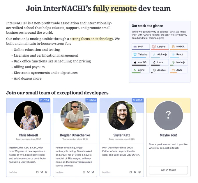 Join InterNACHI's fully remote dev team

InterNACHI® is a non-profit trade association and internationally-accredited school that helps educate, support, and promote small businesses around the world.

Our mission is made possible through a strong focus on technology. We built and maintain in-house systems for:

- Online education and testing
- Licensing and certification management
- Back office functions like scheduling and pricing
- Billing and payouts
- Electronic agreements and e-signatures
- And dozens more

Join our small team of exceptional developers

- Chris Morrell: InterNACHI’s CEO & CTO, with over 25 years of dev experience.
- Bogdan Kharchenko: Father-in-training, enjoy motorcycle racing.
- Skyler Katz: PHP Developer since 2005. Father of one, improv theater nerd.

Maybe You!