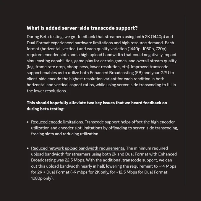 What is added server-side transcode support?
During Beta testing, we got feedback that streamers using both 2K (1440p) and Dual Format experienced hardware limitations and high resource demand. Each format (horizontal, vertical) and each quality variation (1440p, 1080p, 720p) required encoder slots and a high upload bandwidth that could negatively impact simulcasting capabilities, game play for certain games, and overall stream quality (lag, frame rate drop, choppiness, lower resolution, etc). Improved transcode support enables us to utilize both Enhanced Broadcasting (EB) and your GPU to client-side encode the highest resolution variant for each rendition in both horizontal and vertical aspect ratios, while using server-side transcoding to fill in the lower resolutions.. 

This should hopefully alleviate two key issues that we heard feedback on during beta testing: 

Reduced encode limitations. Transcode support helps offset the high encoder utilization and encoder slot limitations by