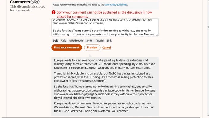 Europe needs to start revamping and expanding its defence industries and military today. Most of that 5% of GDP for defence spending, by 2035, needs to take place in Europe, on European weapons and military, not American ones.

Trump is highly volatile and unreliable, but NATO has always functioned as a protection racket, with the US being like a mob boss selling protection to their club owner "allies" (weapons customers).

So the fact that Trump started not only threatening to withdraw, but actually withdrawing, that protection presents a unique opportunity for Europe. No sane club owner would keep paying the mob boss if they withdrew their protection; they'd instead hire their own muscle.

Europe needs to do the same. We need to get our act together and start now. We -and Airbus, Dassault, Saab and Leonardo- will emerge stronger. In contrast the US -and Lockheed, Boeing and Northrop- will contract.
