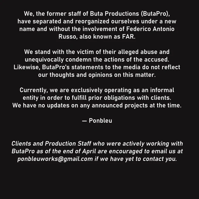 We, the former staff of Buta Productions (ButaPro), 
have separated and reorganized ourselves under a new name and without the involvement of Federico Antonio Russo, also known as FAR.

We stand with the victim of their alleged abuse and
unequivocally condemn the actions of the accused. 
Likewise, ButaPro’s statements to the media do not reflect our thoughts and opinions on this matter.

Currently, we are exclusively operating as an informal entity in order to fulfill prior obligations with clients. 
We have no updates on any announced projects at the time.

— Ponbleu

Clients and Production Staff who were actively working with ButaPro as of the end of April are encouraged to email us at ponbleuworks@gmail.com if we have yet to contact you.