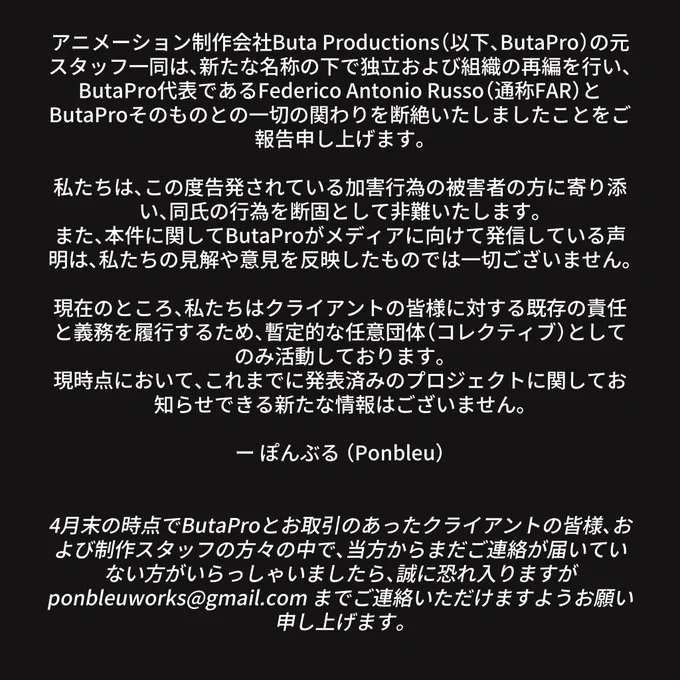 アニメーション制作会社Buta Productions（以下、ButaPro）の元スタッフ一同は、新たな名称の下で独立および組織の再編を行い、ButaPro代表であるFederico Antonio Russo（通称FAR）とButaProそのものとの一切の関わりを断絶いたしましたことをご報告申し上げます。

私たちは、この度告発されている加害行為の被害者の方に寄り添い、同氏の行為を断固として非難いたします。
また、本件に関してButaProがメディアに向けて発信している声明は、私たちの見解や意見を反映したものでは一切ございません。

現在のところ、私たちはクライアントの皆様に対する既存の責任と義務を履行するため、暫定的な任意団体（コレクティブ）としてのみ活動しております。
現時点において、これまでに発表済みのプロジェクトに関してお知らせできる新たな情報はございません。

ー ぽんぶる （Ponbleu）


4月末の時点でButaProとお取引のあったクライアントの皆様、および制作スタッフの方々の中で、当方からまだご連絡が届いていない方がいらっしゃいましたら、誠に恐れ入りますが ponbleuworks@gmail.com までご連絡いただけますようお願い申し上げます