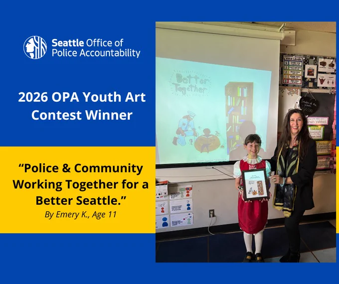 Image with a dark blue background and the OPA logo in the top left corner. Below the logo, centered on the left side in white writing it says, “2026 OPA Youth Art Contest Winner.”  Below them is a yellow banner with the words “Police & Community Working Together for a Better Seattle,” written in black, bold text. Below this text it says, “By Emery K., Age 11.” One the right side of the image is a large photo taken in a classroom that has a projection screen in the background with the OPA Annual Report Cover on it. In front of the screen is student Emery K., with brown hair in a red dress with white tights. She is holding a framed copy of the cover. To her right is Director Bonnie Glenn in a black outfit with a colorful scarf. 