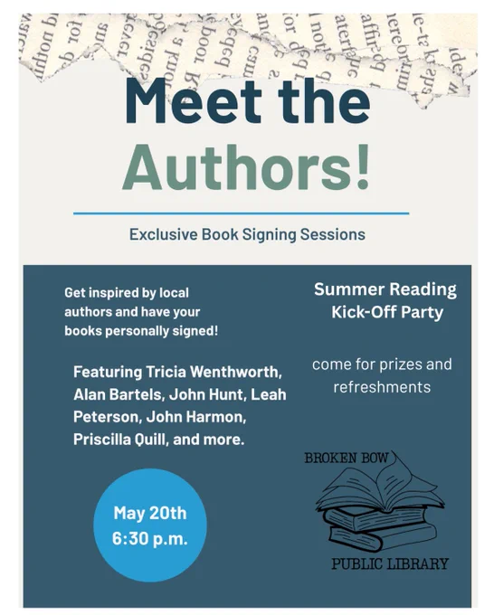 Poster for the Broken Bow Public Library Summer Reading
Kick-Off Party event.  Meet the Authors! Exclusive Book Signing Sessions.  Get inspired by local authors and have your books personally signed!  Featuring Tricia Wenthworth, Alan Bartels, John Hunt, Leah Peterson, John Harmon, Priscilla Quill, and more.  May 20th 6:30 p.m.   Come for prizes and refreshments