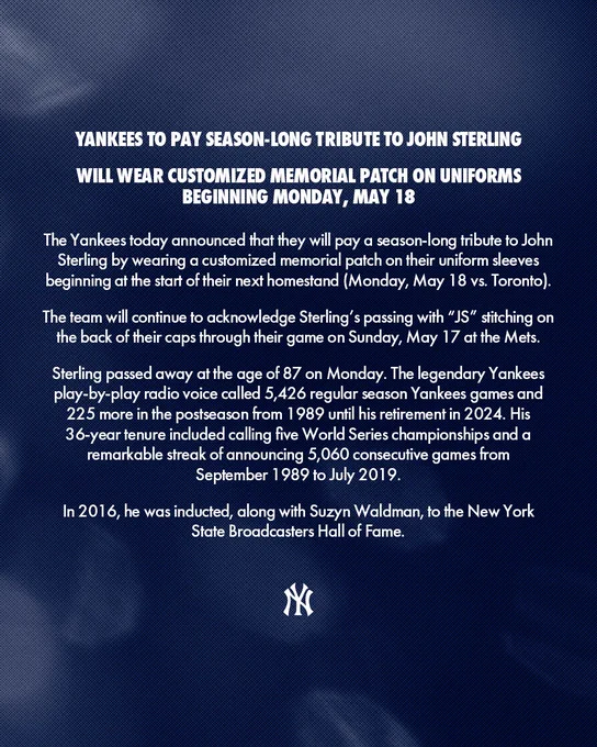 YANKEES TO PAY SEASON-LONG TRIBUTE TO JOHN STERLING

WILL WEAR CUSTOMIZED MEMORIAL PATCH ON UNIFORMS BEGINNING MONDAY, MAY 18

The Yankees today announced that they will pay a season-long tribute to John Sterling by wearing a customized memorial patch on their uniform sleeves beginning at the start of their next homestand (Monday, May 18 vs. Toronto).

The team will continue to acknowledge Sterling’s passing with “JS” stitching on the back of their caps through their game on Sunday, May 17 at the Mets.

Sterling passed away at the age of 87 on Monday. The legendary Yankees play-by-play radio voice called 5,426 regular season Yankees games and 225 more in the postseason from 1989 until his retirement in 2024. His 36-year tenure included calling five World Series championships and a remarkable streak of announcing 5,060 consecutive games from September 1989 to July 2019.

In 2016, he was inducted, along with Suzyn Waldman, to the New York State Broadcasters Hall of Fame.