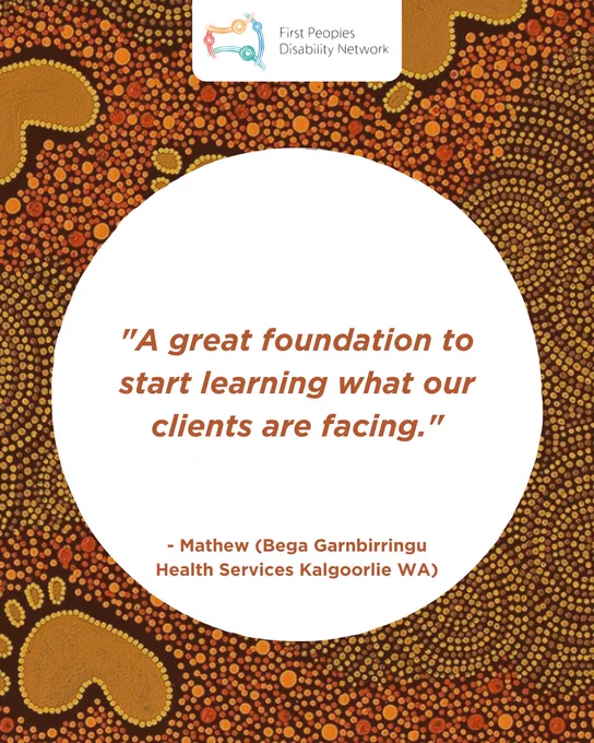 A social media tile with a background of intricate Aboriginal dot painting in shades of brown, orange, and yellow. The First Peoples Disability Network logo is positioned at the top in a white box. In the center, a large white circle features the quote: “A great foundation to start learning what our clients are facing.” The text is orange-brown and is attributed below to “- Mathew (Bega Garnbirringu Health Services Kalgoorlie WA)”.