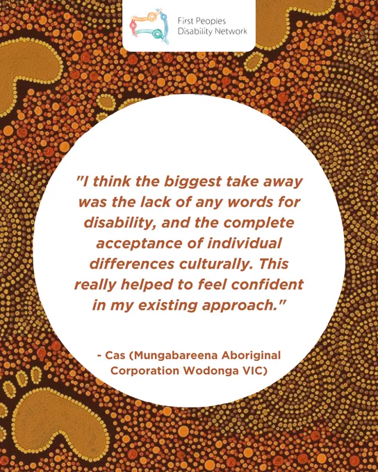A social media tile with an Aboriginal dot art background and the First Peoples Disability Network logo at the top. A central white circle contains an orange-brown quote: “I think the biggest take away was the lack of any words for disability, and the complete acceptance of individual differences culturally. This really helped to feel confident in my existing approach.” The quote is attributed to “- Cas (Mungabareena Aboriginal Corporation Wodonga VIC)”.