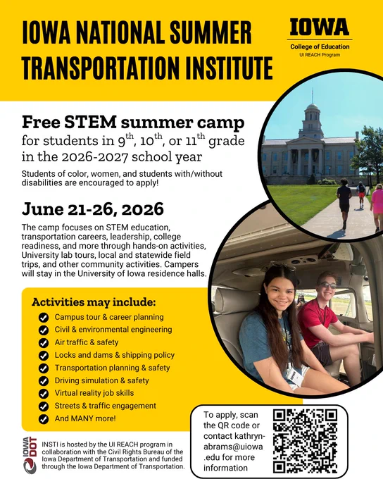 Iowa National SUmmer Transportation Institute
Campus tour & career planning
To apply, scan the QR code or contact kathryn-abrams@uiowa.edu for more information
Free STEM summer camp
for students in 9th, 10th, or 11th grade in the 2026-2027 school year
Students of color, women, and students with/without disabilities are encouraged to apply!
June 21-26, 2026
The camp focuses on STEM education, transportation careers, leadership, college readiness, and more through hands-on activities, University lab tours, local and statewide field trips, and other community activities. Campers will stay in the University of Iowa residence halls.
Activities may include:
Civil & environmental engineering
Air traffic & safety
Locks and dams & shipping policy
Transportation planning & safety
Driving simulation & safety
Virtual reality job skills
Streets & traffic engagement
And MANY more!
