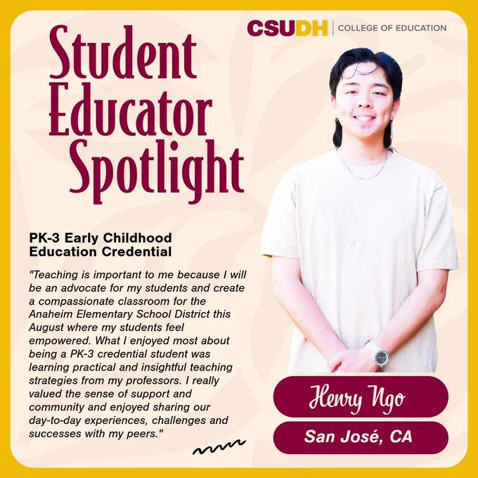 Headshot of Henry Ngo. Text: Student Educator Spotlight. Henry Ngo from San José, California and student in the PK-3 Early Childhood Education credential. Quote: "Teaching is important to me because I will be an advocate for my students and create a compassionate classroom for the Anaheim Elementary School District this August where my students feel empowered. What I enjoyed most about being a PK-3 credential student was learning practical and insightful teaching strategies from my professors. I really valued the sense of support and community and enjoyed sharing our day-to-day experiences, challenges and successes with my peers"