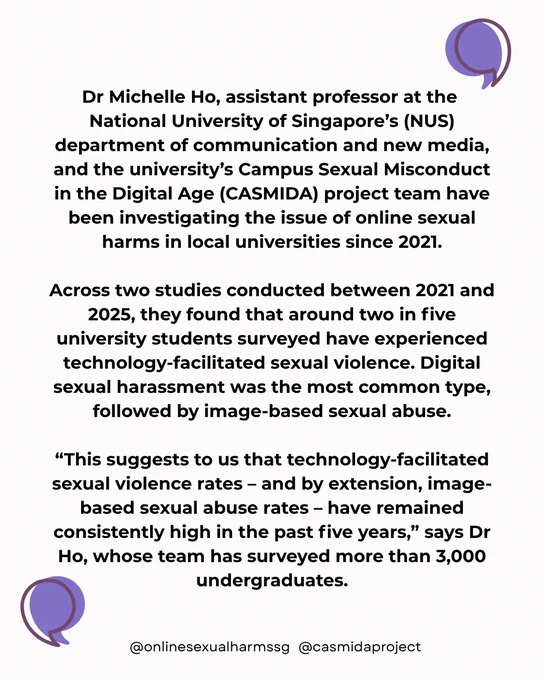 In large, graphic quotes framing the whole image:

Dr Michelle Ho, assistant professor at the 
National University of Singapore’s (NUS) department of communication and new media, and the university’s Campus Sexual Misconduct in the Digital Age (CASMIDA) project team have been investigating the issue of online sexual harms in local universities since 2021.

Across two studies conducted between 2021 and 2025, they found that around two in five university students surveyed have experienced technology-facilitated sexual violence. Digital sexual harassment was the most common type, followed by image-based sexual abuse.

“This suggests to us that technology-facilitated sexual violence rates – and by extension, image-based sexual abuse rates – have remained consistently high in the past five years,” says Dr Ho, whose team has surveyed more than 3,000 undergraduates.