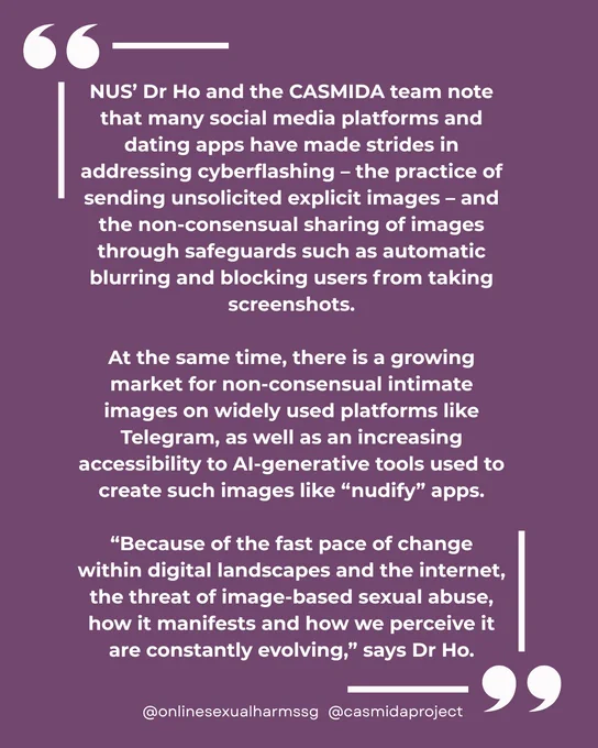 In large, graphic quotes framing the whole image:

NUS’ Dr Ho and the CASMIDA team note that many social media platforms and dating apps have made strides in addressing cyberflashing – the practice of sending unsolicited explicit images – and the non-consensual sharing of images through safeguards such as automatic blurring and blocking users from taking screenshots.

At the same time, there is a growing market for non-consensual intimate images on widely used platforms like Telegram, as well as an increasing accessibility to AI-generative tools used to create such images like “nudify” apps.

“Because of the fast pace of change within digital landscapes and the internet, the threat of image-based sexual abuse, how it manifests and how we perceive it are constantly evolving,” says Dr Ho.