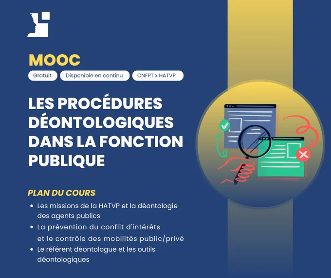 MOOC : LES PROCÉDURES DÉONTOLOGIQUES 
DANS LA FONCTION PUBLIQUE 

Plan du cours  : 
Les missions de la HATVP et la déontologie des agents publics
La prévention du conflit d'intérêts et le contrôle des mobilités public/privé
Le référent déontologue et les outils déontologiques 
