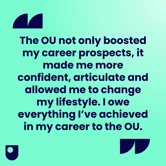 "The OU not only boosted my career prospects, it made me more confident, articulate and allowed me to change my lifestyle. I owe everything I’ve achieved in my career to the OU."