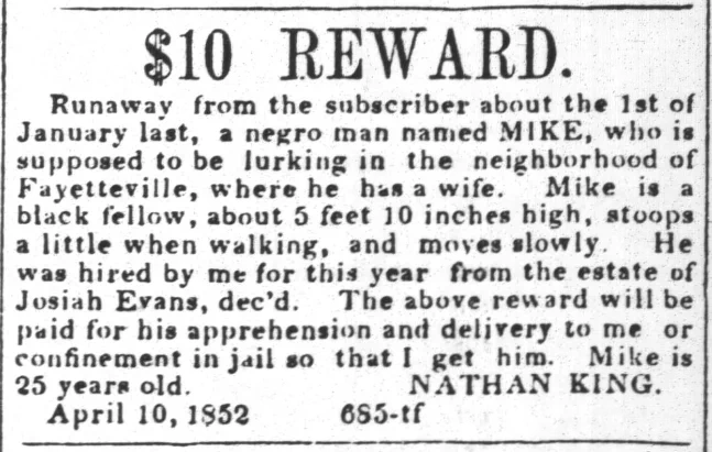 $10 REWARD.  Runaway from the subscriber about the 1st of January last, a negro man named MIKE, who is supposed to be lurking in the neighborhood of Fayetteville, where he has a wife. Mike is a black fellow, about 5 feet 10 inches high, stoops a little when walking, and moves slowly. He was hired by me for this year from the estate of Josiah Evans, decn  d. The above reward will be paid for his apprehension and delivery to me or confinement in jail so that I get him. Mike is 25 years old. NATHAN KING. April 10, 1852 685-tf