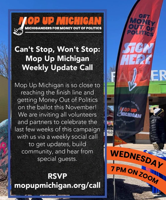 Can't Stop, Won't Stop: Mop Up Michigan Weekly Update Call

Mop Up Michigan is so close to reaching the finish line and getting Money Out of Politics on the ballot this November! We are inviting all volunteers and partners to celebrate the last few weeks of this campaign with us via a weekly social call to get updates, build community, and hear from special guests.

RSVP

mopupmichigan.org/call

Wednesday 7pm on Zoom