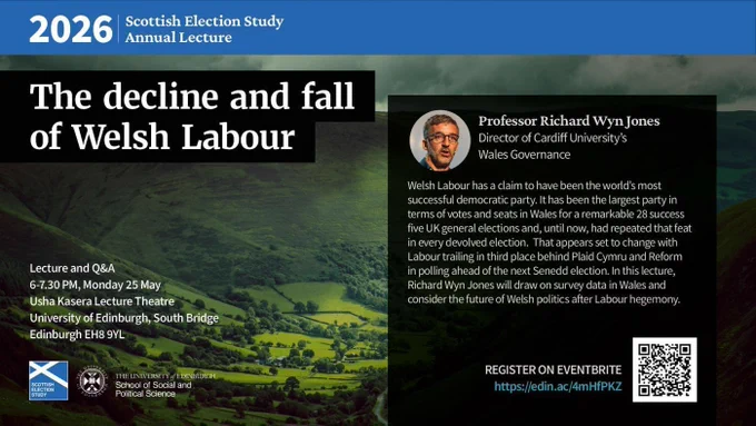 text reads: 2026 Scottish Election Study Annual Lecture. 

The decline and fall of Welsh Labour.

Welsh Labour has a claim to have been the world’s most successful democratic party. It has been the largest party in terms of votes and seats in Wales for a remarkable 28 success five UK general elections and, until now, had repeated that feat in every devolved election. That appears set to change with Labour trailing in third place behind Plaid Cymru and Reform in polling ahead of the next Senedd election. In this lecture, Richard Wyn Jones will draw on survey data in Wales and consider the future of Welsh politics after Labour hegemony.