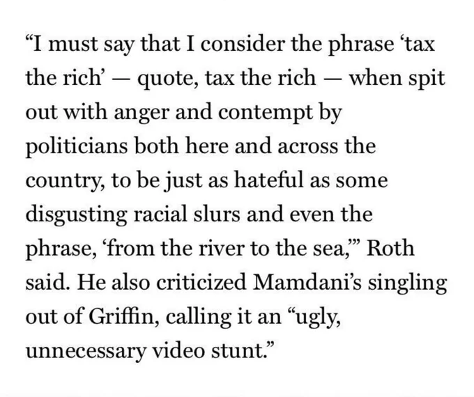 “I must say that I consider the phrase ‘tax the rich’ — quote, tax the rich — when spit out with anger and contempt by politicians both here and across the country, to be just as hateful as some disgusting racial slurs and even the phrase, ‘from the river to the sea,’” Roth said. He also criticized Mamdani’s singling out of Griffin, calling it an “ugly, unnecessary video stunt.”