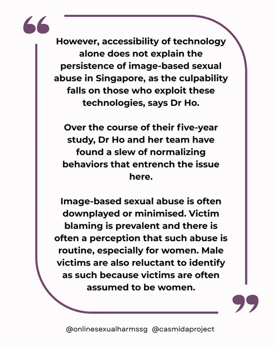 "However, accessibility of technology alone does not explain the persistence of image-based sexual abuse in Singapore, as the culpability falls on those who exploit these technologies, says Dr Ho.

Over the course of their five-year study, Dr Ho and her team have found a slew of normalizing behaviors that entrench the issue here.

Image-based sexual abuse is often downplayed or minimised. Victim blaming is prevalent and there is often a perception that such abuse is routine, especially for women. Male victims are also reluctant to identify as such because victims are often assumed to be women."
