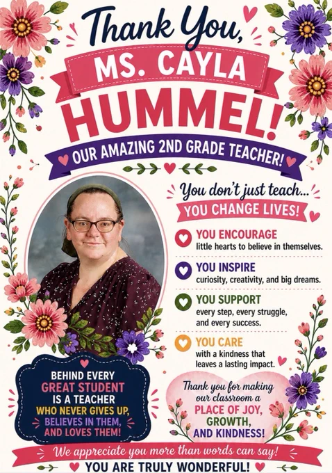 A floral-themed teacher appreciation poster honors Ms. Cayla Hummel, a 2nd grade teacher. The white background is decorated with bright pink and purple flowers, greenery, and heart accents. At the top, navy script text reads “Thank You,” above a bright pink ribbon banner that says “MS. CAYLA,” followed by large pink letters spelling “HUMMEL!” A purple banner underneath reads “Our Amazing 2nd Grade Teacher!”
On the left is a framed portrait of Ms. Hummel smiling. She wears glasses, a green headband, and a dark burgundy patterned blouse. Floral accents surround the photo. On the right, text reads: “You don’t just teach… YOU CHANGE LIVES!” followed by colorful messages about encouraging students, inspiring creativity and dreams, supporting every success, and caring with kindness.
A bright pink banner at the bottom reads: “We appreciate you more than words can say! You are truly wonderful!”
