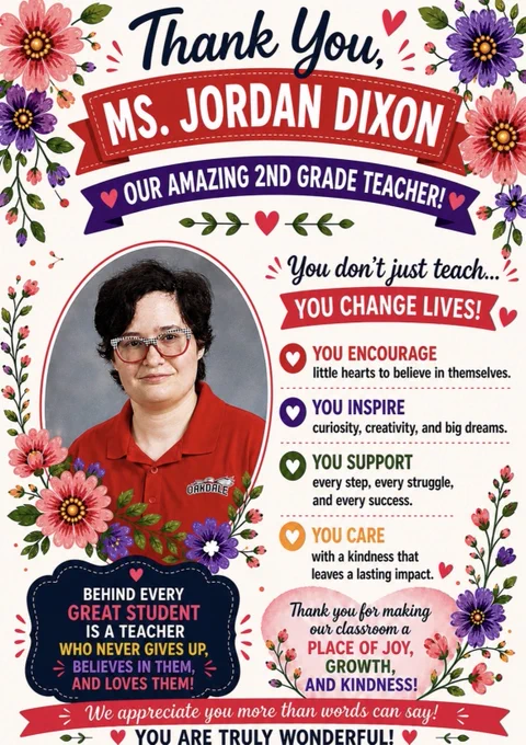 A floral-themed teacher appreciation poster honors Ms. Jordan Dixon, a 2nd grade teacher. The design features a white background with bright pink and purple flowers and greenery around the edges. At the top, navy script text reads “Thank You,” above a large red ribbon banner with white text that says “MS. JORDAN DIXON.” A purple banner underneath reads “Our Amazing 2nd Grade Teacher!”
On the left is a framed portrait of Ms. Dixon wearing glasses and a red Oakdale polo shirt. Floral accents surround the photo. On the right, bold text reads: “You don’t just teach… YOU CHANGE LIVES!” followed by colorful messages about encouraging students, inspiring creativity and dreams, supporting every struggle and success, and caring with kindness.
Near the bottom, two appreciation messages thank her for believing in students and creating a classroom filled with joy, growth, and kindness. A red banner across the bottom reads: “We appreciate you more than words can say! You are truly wonderful!”