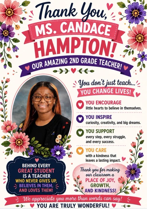 A bright floral-themed teacher appreciation poster honors Ms. Candace Hampton, a 2nd grade teacher. The white background is decorated with colorful pink, purple, orange, and green flowers. At the top, navy script text reads “Thank You,” above a pink ribbon banner with bold white text saying “MS. CANDACE,” followed by large pink letters spelling “HAMPTON!” A purple banner underneath reads “Our Amazing 2nd Grade Teacher!”
On the left is a framed portrait of Ms. Hampton smiling. She has long straight hair with copper highlights, wears glasses, and wears a black cardigan with floral details. Flowers and greenery surround the photo.
On the right, text reads: “You don’t just teach… YOU CHANGE LIVES!” followed by messages about inspiring confidence, creativity, kindness, and supporting students every step of the way. A pink banner at the bottom reads: “We appreciate you more than words can say! You are truly wonderful!”